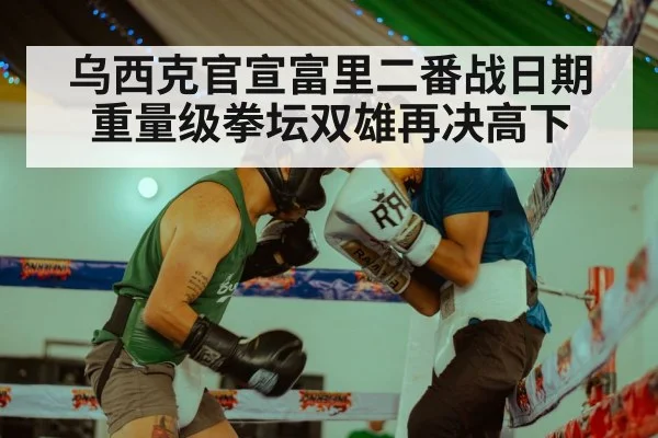 乌西克官宣富里二番战日期 重量级拳坛双雄再决高下